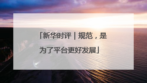 新华时评｜规范，是为了平台更好发展