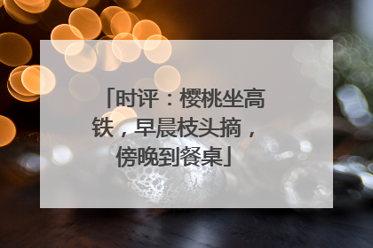 时评：樱桃坐高铁，早晨枝头摘，傍晚到餐桌