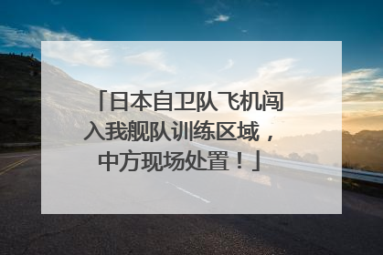 日本自卫队飞机闯入我舰队训练区域，中方现场处置！