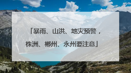 暴雨、山洪、地灾预警，株洲、郴州、永州要注意