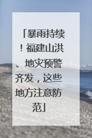 暴雨持续！福建山洪、地灾预警齐发，这些地方注意防范