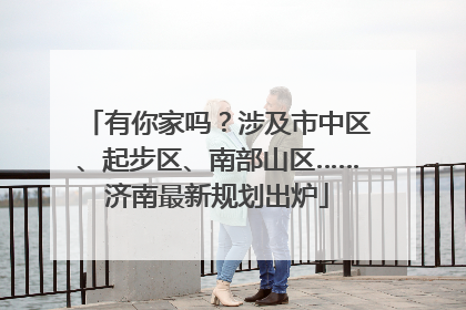 有你家吗？涉及市中区、起步区、南部山区……济南最新规划出炉