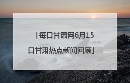 每日甘肃网6月15日甘肃热点新闻回顾