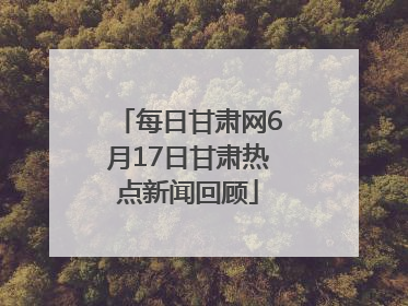 每日甘肃网6月17日甘肃热点新闻回顾
