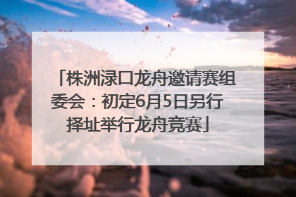 株洲渌口龙舟邀请赛组委会：初定6月5日另行择址举行龙舟竞赛