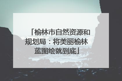 榆林市自然资源和规划局：将美丽榆林蓝图绘就到底