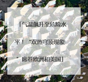 气温飙升至危险水平！“双热穹顶现象”席卷欧洲和美国