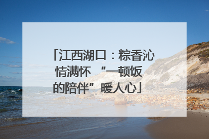 江西湖口：粽香沁 情满怀 “一顿饭的陪伴”暖人心