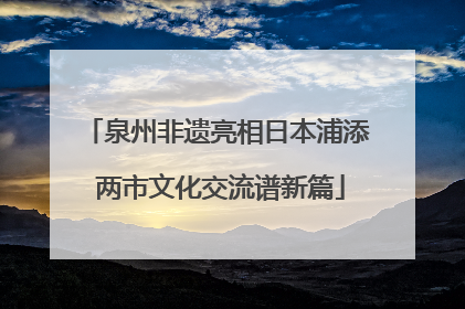 泉州非遗亮相日本浦添 两市文化交流谱新篇