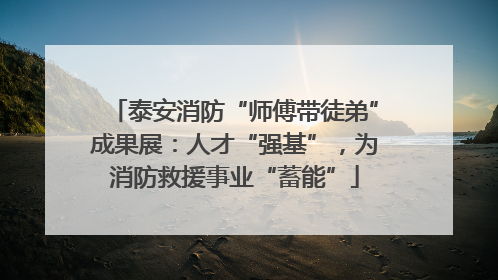 泰安消防“师傅带徒弟”成果展：人才“强基”，为消防救援事业“蓄能”