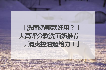 洗面奶哪款好用？十大高评分款洗面奶推荐，清爽控油超给力！