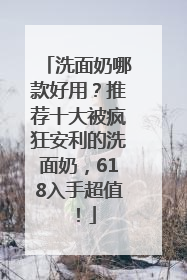 洗面奶哪款好用？推荐十大被疯狂安利的洗面奶，618入手超值！