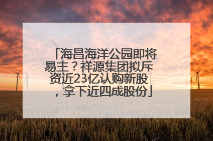 海昌海洋公园即将易主？祥源集团拟斥资近23亿认购新股，拿下近四成股份