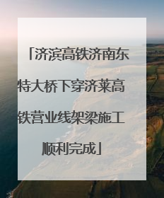 济滨高铁济南东特大桥下穿济莱高铁营业线架梁施工顺利完成