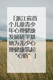 浙江省首个儿童青少年心理健康发展研学基地为儿少心理健康筑起“心盾”