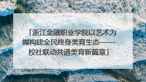 浙江金融职业学院以艺术为媒构建全民终身美育生态——校社联动共谱美育新篇章