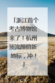 浙江首个考古博物馆来了!杭州顶流颜值新地标,冲!