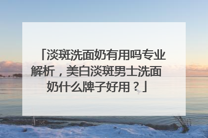 淡斑洗面奶有用吗专业解析，美白淡斑男士洗面奶什么牌子好用？