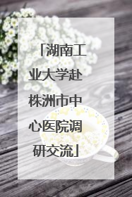 湖南工业大学赴株洲市中心医院调研交流