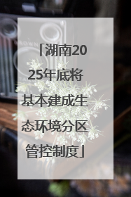 湖南2025年底将基本建成生态环境分区管控制度