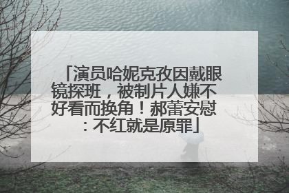 演员哈妮克孜因戴眼镜探班，被制片人嫌不好看而换角！郝蕾安慰：不红就是原罪
