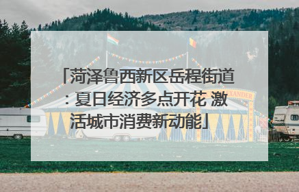 菏泽鲁西新区岳程街道：夏日经济多点开花 激活城市消费新动能