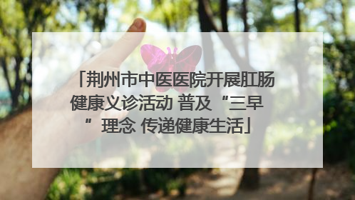 荆州市中医医院开展肛肠健康义诊活动 普及“三早”理念 传递健康生活
