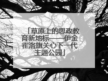 草原上的思政教育新地标——伊金霍洛旗关心下一代主题公园