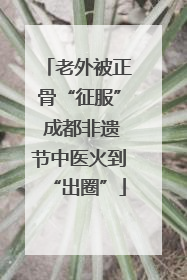 老外被正骨“征服” 成都非遗节中医火到“出圈”