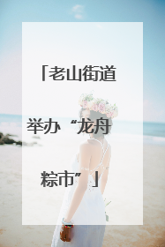 老山街道举办“龙舟粽市”