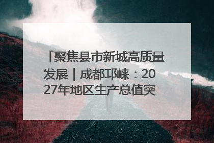 聚焦县市新城高质量发展｜成都邛崃：2027年地区生产总值突破550亿元、建成五百亿级园区