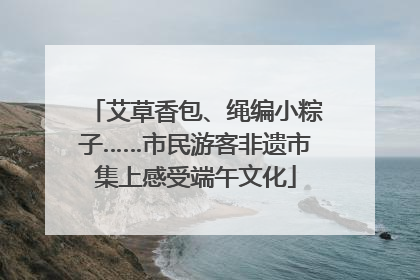 艾草香包、绳编小粽子……市民游客非遗市集上感受端午文化