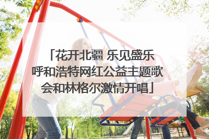 花开北疆 乐见盛乐 呼和浩特网红公益主题歌会和林格尔激情开唱