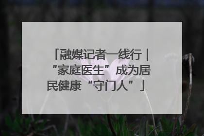 融媒记者一线行｜“家庭医生”成为居民健康“守门人”
