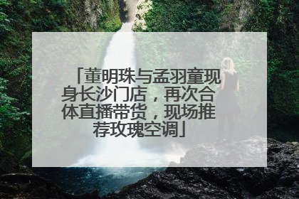 董明珠与孟羽童现身长沙门店，再次合体直播带货，现场推荐玫瑰空调