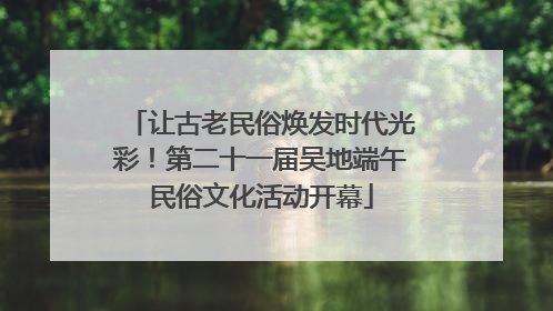 让古老民俗焕发时代光彩！第二十一届吴地端午民俗文化活动开幕