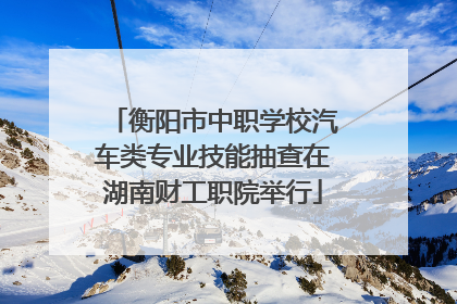 衡阳市中职学校汽车类专业技能抽查在湖南财工职院举行