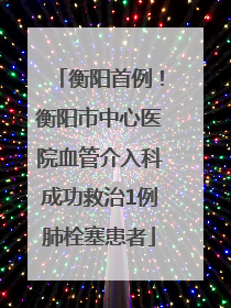 衡阳首例！衡阳市中心医院血管介入科成功救治1例肺栓塞患者