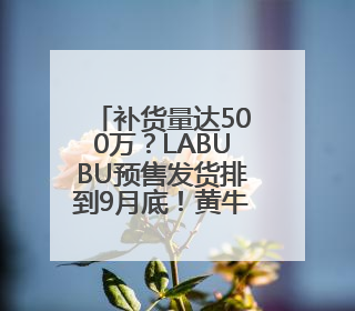 补货量达500万？LABUBU预售发货排到9月底！黄牛价从2800元跌到650元
