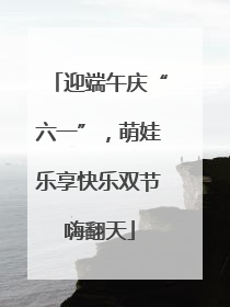 迎端午庆“六一”，萌娃乐享快乐双节嗨翻天