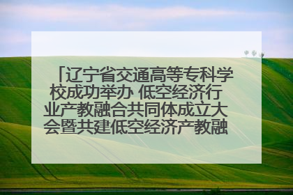 辽宁省交通高等专科学校成功举办 低空经济行业产教融合共同体成立大会暨共建低空经济产教融合新生态论坛