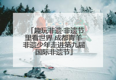 趣玩非遗·非遗节里看世界 成都青羊非遗少年走进第九届国际非遗节