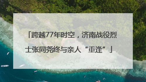 跨越77年时空，济南战役烈士张同尧终与亲人“重逢”