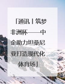 通讯丨筑梦非洲杯——中企助力坦桑尼亚打造现代化体育场