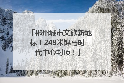 郴州城市文旅新地标！248米锦马时代中心封顶！