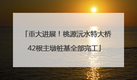 重大进展！桃源沅水特大桥42根主墩桩基全部完工