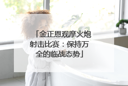 金正恩观摩火炮射击比赛：保持万全的临战态势