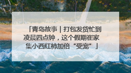 青岛故事｜打包发货忙到凌晨四点钟，这个假期崔家集小西红柿加倍“受宠”