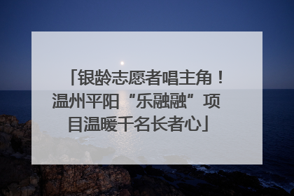 银龄志愿者唱主角！温州平阳“乐融融”项目温暖千名长者心
