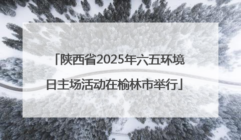 陕西省2025年六五环境日主场活动在榆林市举行